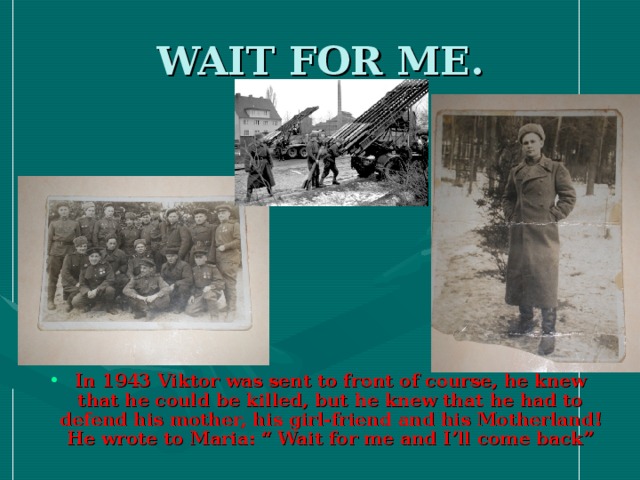 WAIT FOR ME. In 1943 Viktor was sent to front of course, he knew that he could be killed, but he knew that he had to defend his mother, his girl-friend and his Motherland! He wrote to Maria: “ Wait for me and I’ll come back”  