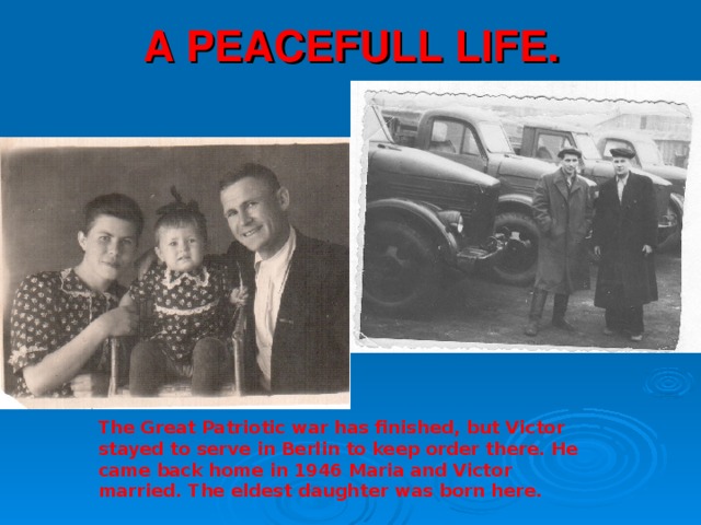 A PEACEFULL LIFE. The Great Patriotic war has finished, but Victor stayed to serve in Berlin to keep order there. He came back home in 1946 Maria and Victor married. The eldest daughter was born here.  