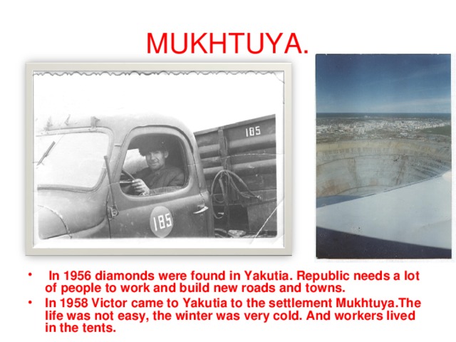 MUKHTUYA.  In 1956 diamonds were found in Yakutia. Republic needs a lot of people to work and build new roads and towns. In 1958 Victor came to Yakutia to the settlement Mukhtuya.The life was not easy, the winter was very cold. And workers lived in the tents. 