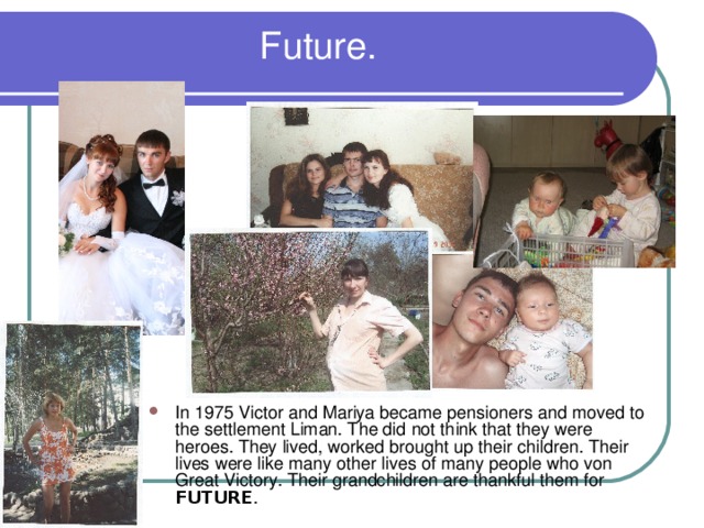  Future. In 1975 Victor and Mariya became pensioners and moved to the settlement Liman. The did  not think that they were heroes. They lived, worked brought up their children. Their lives were like many other lives of many people who von Great Victory. Their grandchildren are thankful them for FUTURE . 