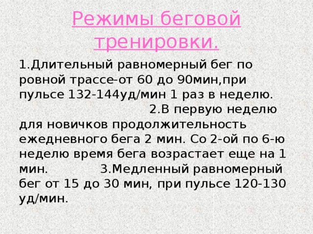 Режимы беговой тренировки. 1.Длительный равномерный бег по ровной трассе-от 60 до 90мин,при пульсе 132-144уд/мин 1 раз в неделю. 2.В первую неделю для новичков продолжительность ежедневного бега 2 мин. Со 2-ой по 6-ю неделю время бега возрастает еще на 1 мин.       3.Медленный равномерный бег от 15 до 30 мин, при пульсе 120-130 уд/мин.        