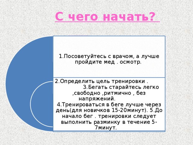   С чего начать?    1.Посоветуйтесь с врачом, а лучше пройдите мед . осмотр. 2.Определить цель тренировки .  3.Бегать старайтесь легко ,свободно ,ритмично , без напряжений. 4.Тренироваться в беге лучше через день(для новичков 15-20минут). 5.До начало бег . тренировки следует выполнить разминку в течение 5-7минут.  