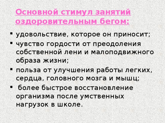 Основной стимул занятий оздоровительным бегом: удовольствие, которое он приносит; чувство гордости от преодоления собственной лени и малоподвижного образа жизни; польза от улучшения работы легких, сердца, головного мозга и мышц;  более быстрое восстановление организма после умственных нагрузок в школе. 