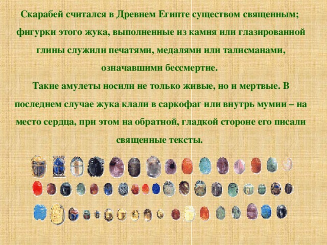 Скарабей считался в Древнем Египте существом священным; фигурки этого жука, выполненные из камня или глазированной глины служили печатями, медалями или талисманами, означавшими бессмертие. Такие амулеты носили не только живые, но и мертвые. В последнем случае жука клали в саркофаг или внутрь мумии – на место сердца, при этом на обратной, гладкой стороне его писали священные тексты. 