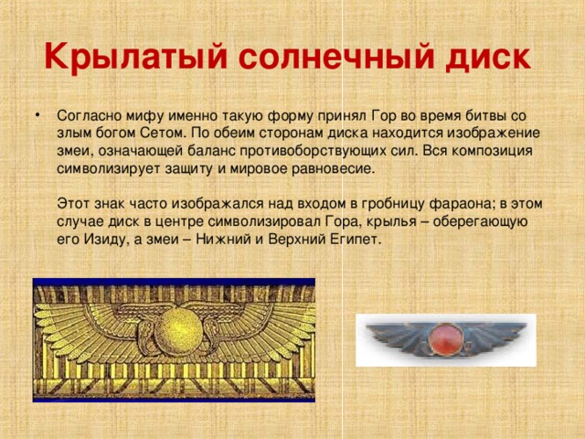 Крылатый солнечный диск  Согласно мифу именно такую форму принял Гор во время битвы со злым богом Сетом. По обеим сторонам диска находится изображение змеи, означающей баланс противоборствующих сил. Вся композиция символизирует защиту и мировое равновесие.    Этот знак часто изображался над входом в гробницу фараона; в этом случае диск в центре символизировал Гора, крылья – оберегающую его Изиду, а змеи – Нижний и Верхний Египет.    