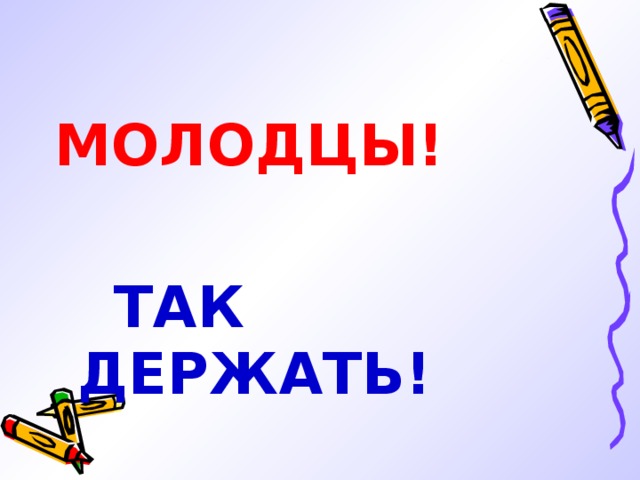 МОЛОДЦЫ!   ТАК ДЕРЖАТЬ! 