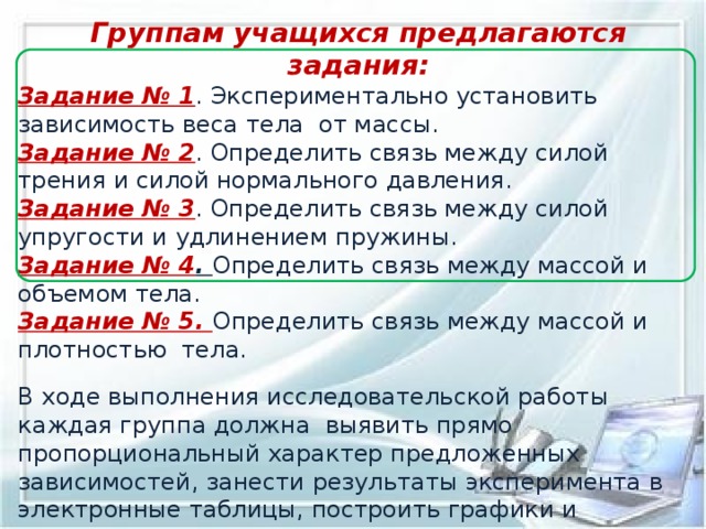 Группам учащихся предлагаются задания: Задание № 1 . Экспериментально установить зависимость веса тела  от массы. Задание № 2 . Определить связь между силой трения и силой нормального давления. Задание № 3 . Определить связь между силой упругости и удлинением пружины. Задание № 4 . Определить связь между массой и объемом тела. Задание № 5. Определить связь между массой и плотностью  тела. В ходе выполнения исследовательской работы каждая группа должна  выявить прямо пропорциональный характер предложенных зависимостей, занести результаты эксперимента в электронные таблицы, построить графики и проанализировать результат. Поставленная в начале урока проблема успешно решена с применением математического аппарата и знаний компьютерных технологий.