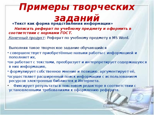 Примеры творческих заданий  «Текст как форма представления информации»  Написать реферат по учебному предмету и оформить в соответствии с нормами ГОСТ.  Конечный продукт : Реферат по учебному предмету в MS Word.  Выполняя такое творческое задание обучающийся