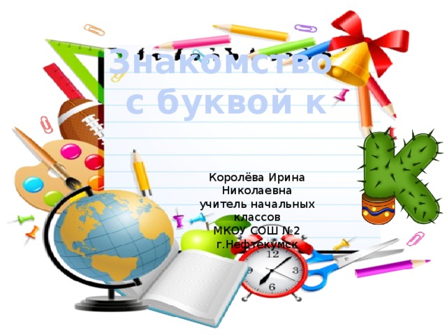 Знакомство с буквой к Королёва Ирина Николаевна учитель начальных классов МКОУ СОШ №2 г.Нефтекумск 