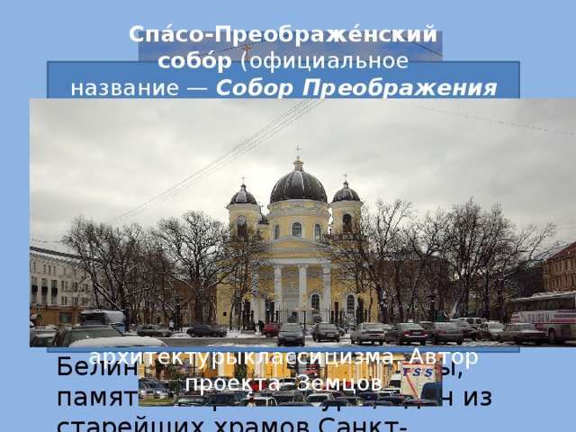 Спа́со-Преображе́нский собо́р  (официальное название —  Собор Преображения Господня всей гвардии ) в Санкт-Петербурге — православный храм Санкт-Петербургской и Ладожской епархии Русской Православной Церкви, на Преображенской площади. Построен по проекту В. П. Стасовав 1829 году на месте более раннего храма. Памятник архитектурыклассицизма. Автор проекта -Земцов Цéрковь Симео́на и А́нны  (официальное название —  церковь святых и праведных Симеона Богоприимца и Анны Пророчицы ) — действующая православная церковь в Санкт-Петербурге, находящаяся на углу улицы Белинского и Моховой улицы, памятник архитектуры, один из старейших храмов Санкт-Петербурга.  