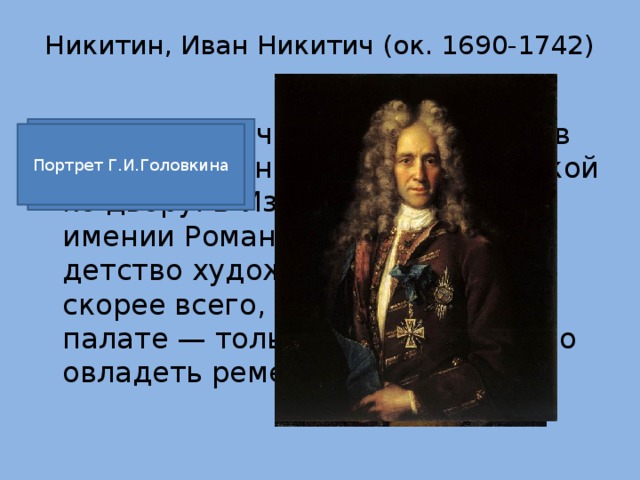 Никитин, Иван Никитич (ок. 1690-1742)   Иван Никитич Никитин родился в семье священника, весьма близкой ко двору. В Измайлове, родовом имении Романовых, прошло детство художника. Учился он, скорее всего, в Оружейной палате — только там можно было овладеть ремеслом живописца. Портрет напольного гетмана.1720. Портрет Г.И.Головкина 