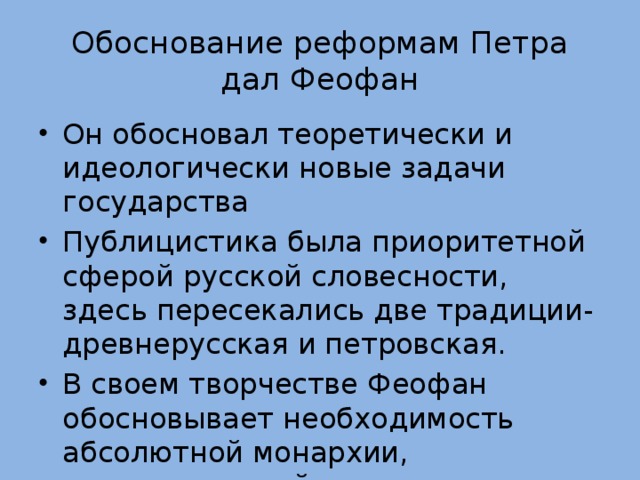 Обоснование реформам Петра дал Феофан Он обосновал теоретически и идеологически новые задачи государства Публицистика была приоритетной сферой русской словесности, здесь пересекались две традиции- древнерусская и петровская. В своем творчестве Феофан обосновывает необходимость абсолютной монархии, неограниченной власти царя 