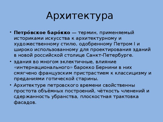 Архитектура Петро́вское баро́кко  — термин, применяемый историками искусства к архитектурному и художественному стилю, одобренному Петром I и широко использованному для проектирования зданий в новой российской столице Санкт-Петербурге. здания во многом эклектичные, влияние «интернационального» барокко Бернини в них смягчено французским пристрастием к классицизму и преданиями готической старины. Архитектуре петровского времени свойственны простота объёмных построений, чёткость членений и сдержанность убранства, плоскостная трактовка фасадов. 