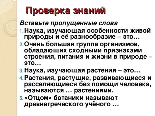 Проверка знаний Вставьте пропущенные слова Наука, изучающая особенности живой природы и её разнообразие – это… Очень большая группа организмов, обладающих сходными признаками строения, питания и жизни в природе – это… Наука, изучающая растения – это… Растения, растущие, развивающиеся и расселяющиеся без помощи человека, называются … растениями. «Отцом» ботаники называют древнегреческого учёного … 