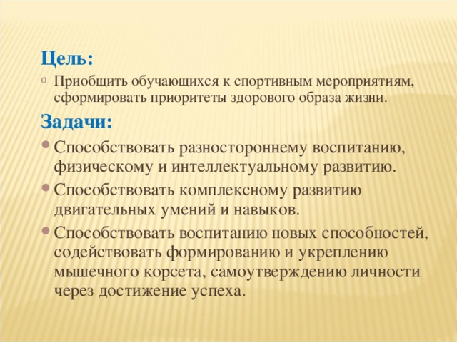 Цель: Приобщить обучающихся к спортивным мероприятиям, сформировать приоритеты здорового образа жизни. Задачи : Способствовать разностороннему воспитанию, физическому и интеллектуальному развитию. Способствовать комплексному развитию двигательных умений и навыков. Способствовать воспитанию новых способностей, содействовать формированию и укреплению мышечного корсета, самоутверждению личности через достижение успеха. 