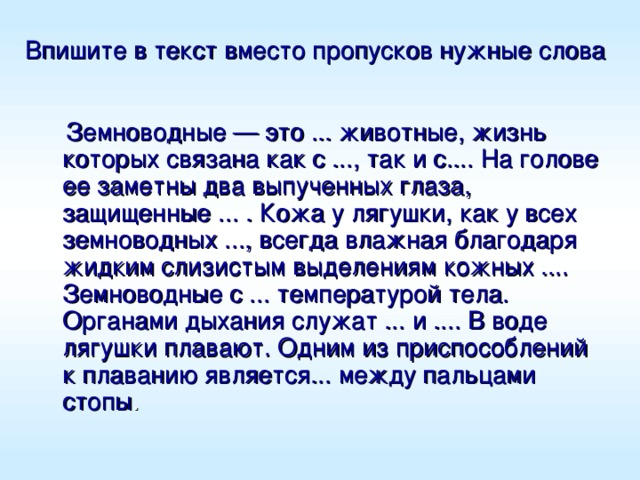 Впишите в текст вместо пропусков нужные слова   Земноводные — это ... животные, жизнь которых связана как с ..., так и с.... На голове ее заметны два выпученных глаза, защищенные ... . Кожа у лягушки, как у всех земноводных ..., всегда влажная благодаря жидким слизистым выделениям кожных .... Земноводные с ... температурой тела. Органами дыхания служат ... и .... В воде лягушки плавают. Одним из приспособлений к плаванию является... между пальцами стопы . 