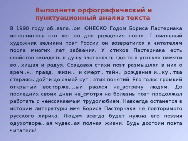 Выполните орфографический и пунктуационный анализ текста В 1990 году об..явле…ом ЮНЕСКО Годом Бориса Пастернака исполнилось сто лет со дня рождения поэта. Г..ниальный художник великий поэт России он возвратился к читателям после многих лет забвения. У стихов Пастернака есть свойство западать в душу застревать где-то в уголках памяти во…хищая и радуя. Создавая стихи поэт размышлял в них о врем..н.. правд.. жизн… и смерт.. тайн.. рождения и…ку…тва стараясь дойти до самой сут.. этих понятий. Его голос громкий открытый восторже….ый рвался на_встречу людям. До последних своих дней не_смотря на болезнь поэт продолжал работать с неиссякаемым трудолюбием. Навсегда останется в истории литературы имя Бориса Пастернака нe_пoвтopимoгo русского лирика. Людям всегда будет нужна его поэзия одухотворе…ая чудес..ая полная жизни. Будь достоин поэта читатель! 