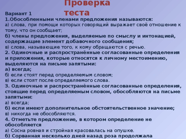 Проверка теста Вариант 1 1.Обособленными членами предложения называются: а) слова, при помощи которых говорящий выражает своё отношение к тому, что он сообщает; б) члены предложения, выделяемые по смыслу и интонацией, содержащие элемент добавочного сообщения; в) слова, называющие того, к кому обращаются с речью. 2. Одиночные и распространённые согласованные определения и приложения, которые относятся к личному местоимению, выделяются на письме запятыми: а) всегда; б) если стоят перед определяемым словом; в) если стоят после определяемого слова. 3. Одиночные и распространённые согласованные определения, стоящие перед определяемым словом, обособляются на письме запятыми: а) всегда; б) если имеют дополнительное обстоятельственное значение; в) никогда не обособляются. 4. Отметьте предложение, в котором определение не обособляется а) Сосна ровная и стройная красовалась на опушке. б) Сорванная несколько дней назад роза продолжала благоухать. в) Утомленные прогулкой дети быстро заснули. г) Тишина тягучая и властная овладела лесом. 