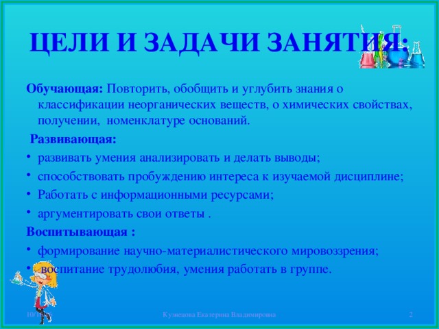 ЦЕЛИ И ЗАДАЧИ ЗАНЯТИЯ: Обучающая: Повторить, обобщить и углубить знания о классификации неорганических веществ, о химических свойствах, получении, номенклатуре оснований.  Развивающая: развивать умения анализировать и делать выводы; способствовать пробуждению интереса к изучаемой дисциплине; Работать с информационными ресурсами; аргументировать свои ответы . Воспитывающая : формирование научно-материалистического мировоззрения;  воспитание трудолюбия, умения работать в группе. 10/16/16 Кузнецова Екатерина Владимировна  