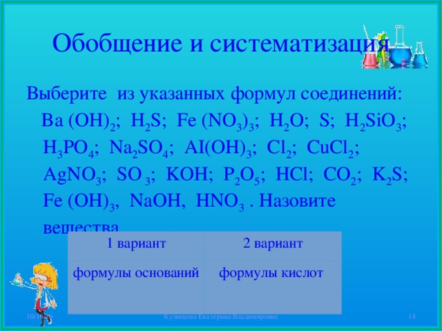 Обобщение и систематизация Выберите из указанных формул соединений:  Ba (OH) 2 ; H 2 S; Fe (NO 3 ) 3 ; H 2 O; S; H 2 SiO 3 ; H 3 PO 4 ; Na 2 SO 4 ; AI(OH) 3 ; Cl 2 ; CuCl 2 ; AgNO 3 ; SO 3 ; KOH; P 2 O 5 ; HCl; CO 2 ; K 2 S; Fe (OH) 3 , NaOH, HNO 3 . Назовите вещества. 1 вариант формулы оснований 2 вариант формулы кислот 10/16/16 Кузнецова Екатерина Владимировна  