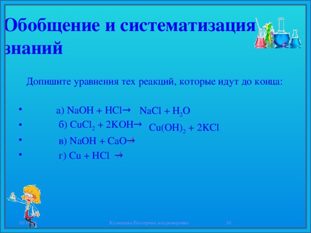 Обобщение и систематизация знаний  Допишите уравнения тех реакций, которые идут до конца:  а) NaOH + HCl→  б) CuCl 2 + 2KOH→  в) NaOH + CaO→  г) Сu + HCl → NaCl + H 2 O  Cu(OH) 2 + 2KCl 10/16/16 Кузнецова Екатерина владимировна  