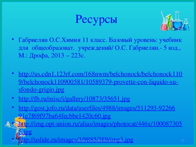 Ресурсы Габриелян О.С.Химия 11 класс. Базовый уровень: учебник для общеобразоват. учреждений/ О.С. Габриелян.- 5 изд., М.: Дрофа, 2013 – 223с.  http://us.cdn1.123rf.com/168nwm/belchonock/belchonock1109/belchonock110900581/10589379-provette-con-liquido-su-sfondo-grigio.jpg http://fb.ru/misc/i/gallery/10873/35651.jpg http://gost.jofo.ru/data/userfiles/4988/images/511293-9226691e7f69f97ba64fecbbe1420c60.jpg http://img.opt-union.ru/alias/images/photocat/446x/1000873055.jpg http://uslide.ru/images/3/9885/389/img3.jpg 10/16/16 Кузнецова Екатерина Владимировна  