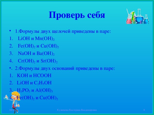 Проверь себя 1.Формулы двух щелочей приведены в паре: LiOH и Mn(OH) 2 Fe(OH) 2  и Cu(OH) 2 NaOH и Ba(OH) 2 Cr(OH) 2  и Sr(OH) 2 2.Формулы двух оснований приведены в паре: KOH и HCOOH LiOH и С 2 H 5 OH H 3 PO 3  и Al(OH) 3 Fe(OH) 2  и Cu(OH) 2 10/16/16 Кузнецова Екатерина Владимировна  