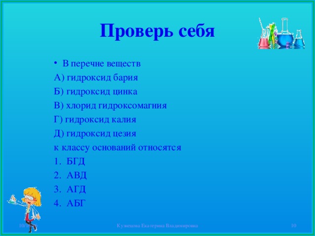 Проверь себя В перечне веществ А) гидроксид бария Б) гидроксид цинка В) хлорид гидроксомагния Г) гидроксид калия Д) гидроксид цезия к классу оснований относятся БГД АВД АГД АБГ 10/16/16 Кузнецова Екатерина Владимировна  