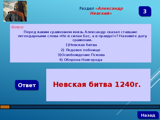 Раздел  «Александр Невский» 3 Вопрос Перед каким сражением князь Александр сказал ставшие легендарными слова «Не в силах Бог, а в правде!»? Назовите дату сражения.  1)Невская битва 2) Ледовое побоище  3)Освобождение Пскова 4) Оборона Новгорода   Невская битва 1240г. Ответ   Назад 