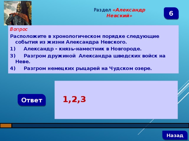 Раздел  «Александр Невский» 6 Вопрос Расположите в хронологическом порядке следующие события из жизни Александра Невского. 1)  Александр - князь-наместник в Новгороде. 3)  Разгром дружиной Александра шведских войск на Неве. 4)  Разгром немецких рыцарей на Чудском озере.   1,2,3 Ответ   Назад 