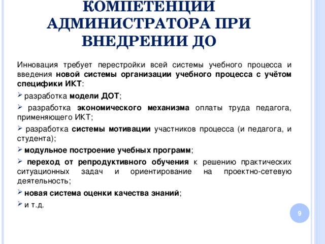 КОМПЕТЕНЦИИ АДМИНИСТРАТОРА ПРИ ВНЕДРЕНИИ ДО Инновация требует перестройки всей системы учебного процесса и введения новой системы организации учебного процесса с учётом специфики ИКТ :  разработка модели ДОТ ;  разработка экономического механизма оплаты труда педагога, применяющего ИКТ;  разработка системы мотивации участников процесса (и педагога, и студента);  модульное построение  учебных программ ;  переход от репродуктивного обучения к решению практических ситуационных задач и ориентирование на проектно-сетевую деятельность;  новая система оценки качества знаний ;  и т.д.  