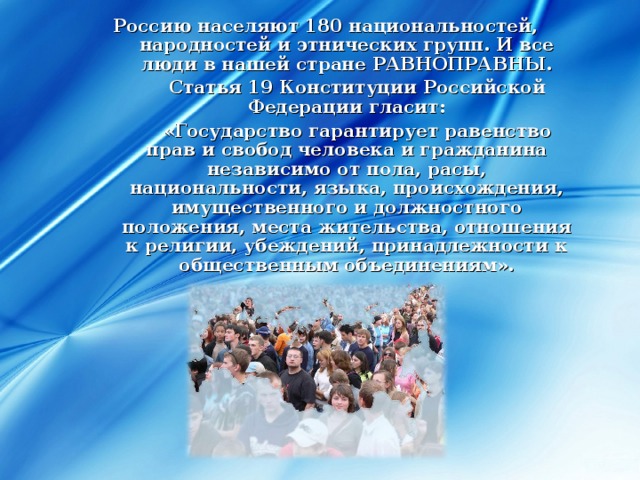 Россию населяют 180 национальностей, народностей и этнических групп. И все люди в нашей стране РАВНОПРАВНЫ.   Статья 19 Конституции Российской Федерации гласит:   «Государство гарантирует равенство прав и свобод человека и гражданина независимо от пола, расы, национальности, языка, происхождения, имущественного и должностного положения, места жительства, отношения к религии, убеждений, принадлежности к общественным объединениям».  