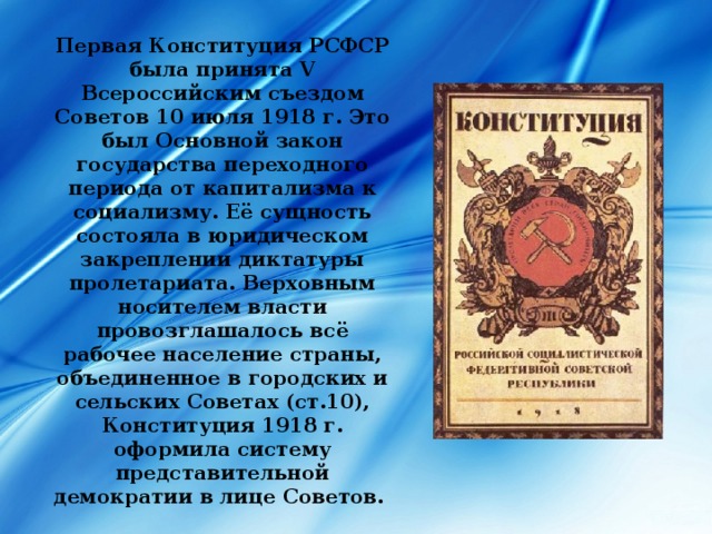 Первая Конституция РСФСР была принята V Всероссийским съездом Советов 10 июля 1918 г. Это был Основной закон государства переходного периода от капитализма к социализму. Её сущность состояла в юридическом закреплении диктатуры пролетариата. Верховным носителем власти провозглашалось всё рабочее население страны, объединенное в городских и сельских Советах (ст.10), Конституция 1918 г. оформила систему представительной демократии в лице Советов. 