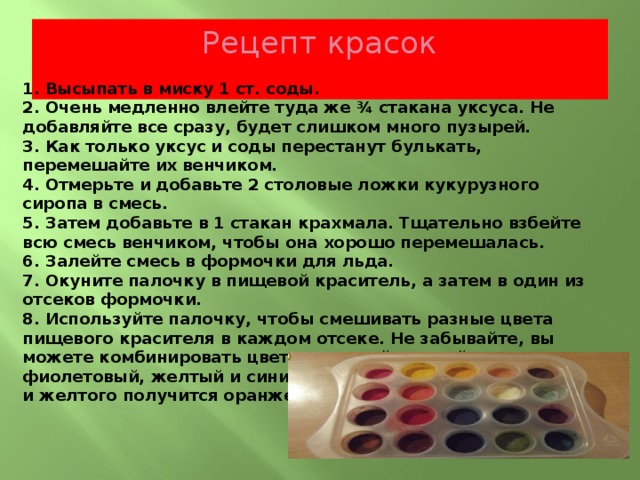 Рецепт красок   1. Высыпать в миску 1 ст. соды.  2. Очень медленно влейте туда же ¾ стакана уксуса. Не добавляйте все сразу, будет слишком много пузырей.  3. Как только уксус и соды перестанут булькать, перемешайте их венчиком.  4. Отмерьте и добавьте 2 столовые ложки кукурузного сиропа в смесь.  5. Затем добавьте в 1 стакан крахмала. Тщательно взбейте всю смесь венчиком, чтобы она хорошо перемешалась.  6. Залейте смесь в формочки для льда.  7. Окуните палочку в пищевой краситель, а затем в один из отсеков формочки. 8. Используйте палочку, чтобы смешивать разные цвета пищевого красителя в каждом отсеке. Не забывайте, вы можете комбинировать цвета: красный и синий создаст фиолетовый, желтый и синий создаст зеленый, из красного и желтого получится оранжевый. 