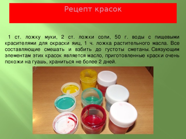 Рецепт красок   1 ст. ложку муки, 2 ст. ложки соли, 50 г. воды с пищевыми красителями для окраски яиц, 1 ч. ложка растительного масла. Все составляющие смешать и взбить до густоты сметаны. Связующим элементам этих красок является масло, приготовленные краски очень похожи на гуашь, храниться не более 2 дней. 