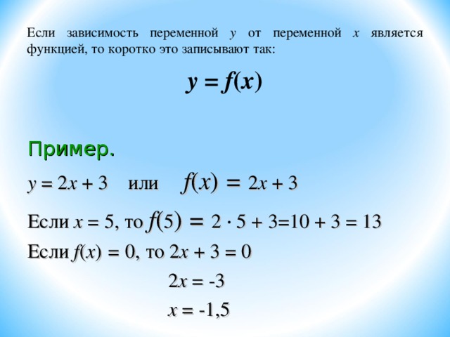 Если зависимость переменной у от переменной х является функцией, то коротко это записывают так: у = f ( х ) Пример. у = 2 х + 3 или f ( х ) = 2 х + 3 Если х = 5, то f ( 5 ) = 2 5 + 3=10 + 3 = 13 Если f ( х ) = 0,  то 2 х + 3 = 0  2 х = -3  х = -1,5 