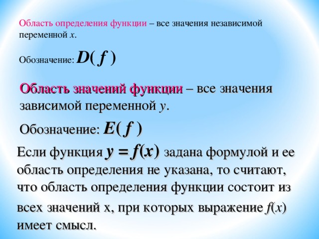 Область определения функции – все значения независимой переменной х . Обозначение: D ( f  ) Область значений функции – все значения зависимой переменной у . Обозначение: Е ( f  ) Если функция у = f ( х ) задана формулой и ее область определения не указана, то считают, что область определения функции состоит из всех значений х, при которых выражение f ( х )  имеет смысл. 