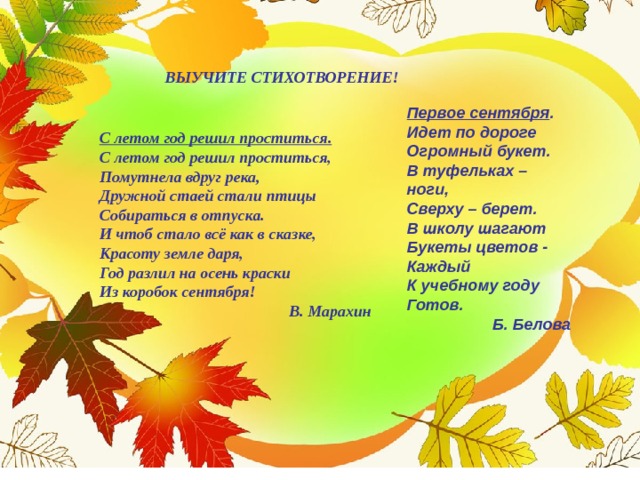  ВЫУЧИТЕ СТИХОТВОРЕНИЕ!  Первое сентября . Идет по дороге Огромный букет.  В туфельках – ноги,  Сверху – берет.  В школу шагают  Букеты цветов -  Каждый  К учебному году  Готов. Б. Белова С летом год решил проститься. С летом год решил проститься,  Помутнела вдруг река,  Дружной стаей стали птицы  Собираться в отпуска.  И чтоб стало всё как в сказке,  Красоту земле даря,  Год разлил на осень краски  Из коробок сентября! В. Марахин 