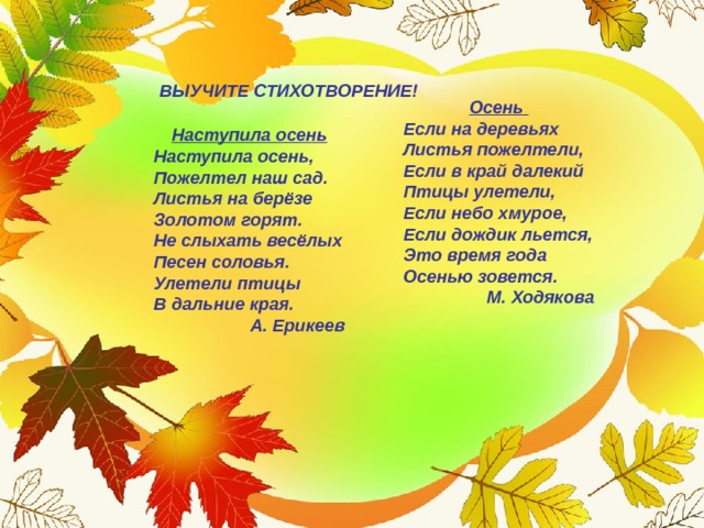 ВЫУЧИТЕ СТИХОТВОРЕНИЕ! Осень Если на деревьях  Листья пожелтели,  Если в край далекий  Птицы улетели,  Если небо хмурое,  Если дождик льется,  Это время года  Осенью зовется. М. Ходякова Наступила осень Наступила осень,  Пожелтел наш сад.  Листья на берёзе   Золотом горят.  Не слыхать весёлых  Песен соловья.  Улетели птицы   В дальние края. А. Ерикеев 