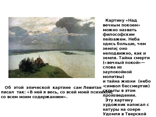  Картину «Над вечным покоем» можно назвать философским пейзажем. Неба здесь больше, чем земли; оно неподвижно, как и земля. Тайна смерти («вечный покой»—слова из заупокойной молитвы) и тайна жизни (небо -символ бессмертия) скрыты в этом произведении.  Эту картину художник написал с натуры на озере Удомля в Тверской губернии, а вот церковь взял ту самую, из Плёса.  Об этой эпической картине сам Левитан писал так: «В ней я весь, со всей моей психикой, со всем моим содержанием». 