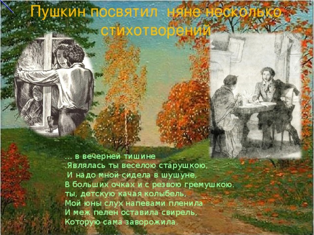 Пушкин посвятил няне несколько стихотворений … в вечерней тишине  .Являлась ты веселою старушкою,  И надо мной сидела в шушуне,  В больших очках и с резвою гремушкою.  ты, детскую качая колыбель,  Мой юны слух напевами пленила  И меж пелен оставила свирель,  Которую сама заворожила.