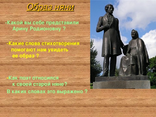 Образ няни - Какой вы себе представили  Арину Родионовну ?   - Какие слова стихотворения  помогают нам увидеть  ее образ ?    - Как поэт относился  к своей старой няне?  В каких словах это выражено ?