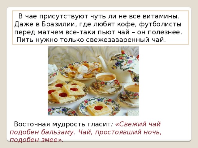  В чае присутствуют чуть ли не все витамины. Даже в Бразилии, где любят кофе, футболисты перед матчем все-таки пьют чай – он полезнее. Пить нужно только свежезаваренный чай.  Восточная мудрость гласит : «Свежий чай подобен бальзаму. Чай, простоявший ночь, подобен змее». 