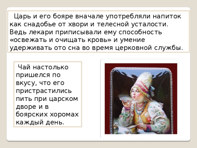  Царь и его бояре вначале употребляли напиток как снадобье от хвори и телесной усталости. Ведь лекари приписывали ему способность «освежать и очищать кровь» и умение удерживать ото сна во время церковной службы.  Чай настолько пришелся по вкусу, что его пристрастились пить при царском дворе и в боярских хоромах каждый день. 