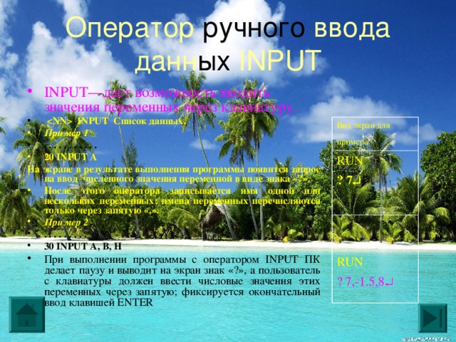 Оператор ручного ввода данн ых INPUT INPUT—дает возможность вводить значения переменных через клавиатуру.   INPUT Список данных. Пример 1 . . . . . . . . . . . 20 INPUT A На экране в результате выполнения программы появится запрос на ввод численного значения переменной в виде знака «?». После этого оператора записывается имя одной или нескольких переменных; имена переменных перечисляются только через запятую «,». Пример 2 . . . . . . . . . 30 INPUT A, B, H  При выполнении программы с оператором INPUT ПК делает паузу и выводит на экран знак «?», а пользователь с клавиатуры должен ввести числовые значения этих переменных через запятую; фиксируется окончательный ввод клавишей ENTER Вид экран для примера  RUN ? 7   RUN ? 7,-1.5,8   