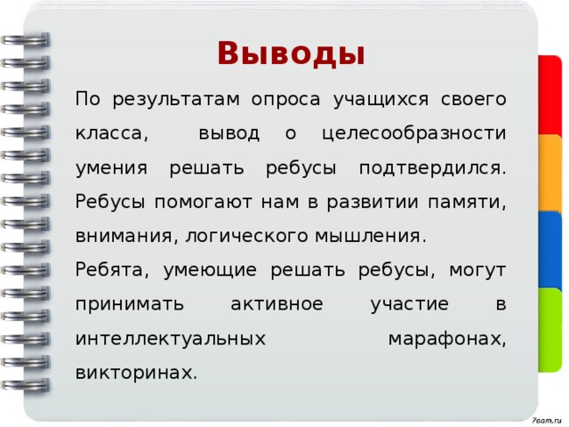 Выводы По результатам опроса учащихся своего класса, вывод о целесообразности умения решать ребусы подтвердился. Ребусы помогают нам в развитии памяти, внимания, логического мышления. Ребята, умеющие решать ребусы, могут принимать активное участие в интеллектуальных марафонах, викторинах. 