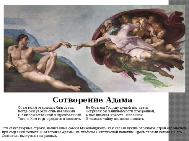 Сотворение Адама Очам моим открылась благодать,  Когда они узрели огнь нетленный  И лик божественный и вдохновенный  Того, с Кем горд в родстве я состоять Не будь мы Господу душой под стать,  Погрязли бы в никчемности презренной,  А нас пленяет красота Вселенной,  И тщимся тайну вечности познать Эти стихотворные строки, написанные самим Микеланджело, как нельзя лучше отражают строй его мыслей при создании сюжета «Сотворение Адама»  на плафоне Сикстинской капеллы. Здесь первый человек и его Создатель выступают на равных. 