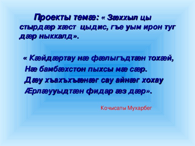 Проекты темæ:  « Зæххыл цы стырдæр хæст цыдис, гъе уым ирон туг дæр ныккалд».   « Кæйдæртау нæ фæлыгъдтæн тохæй,   Нæ бамбæхстон пыхсы мæ сæр.   Дæу хъахъхъæнæг сау айнæг хохау   Æрлæууыдтæн фидар æз дæр».  Кочысаты Мухарбег