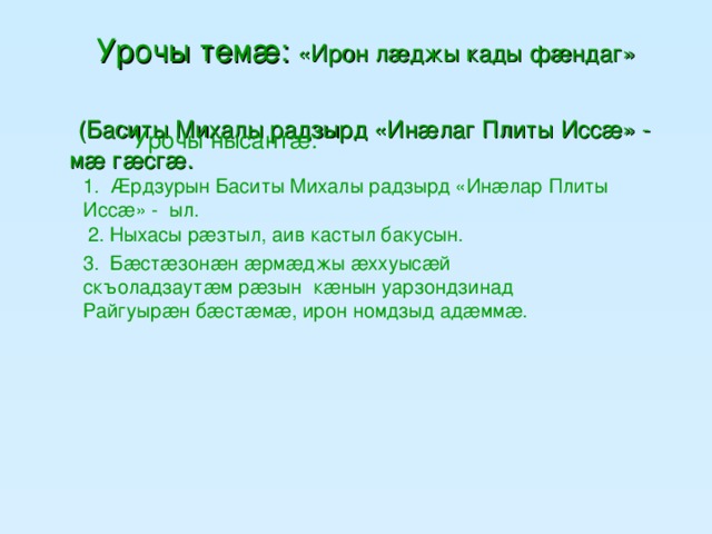 Урочы темæ: «Ирон лæджы кады фæндаг»  (Баситы Михалы радзырд «Инæлаг Плиты Иссæ» - мæ гæсгæ.   Урочы нысантæ: 1. Æрдзурын Баситы Михалы радзырд  «Инæлар Плиты Иссæ» - ыл.  2. Ныхасы рæзтыл, аив кастыл бакусын. 3. Бæстæзонæн æрмæджы æххуысæй скъоладзаутæм рæзын кæнын уарзондзинад Райгуырæн бæстæмæ, ирон номдзыд адæммæ.
