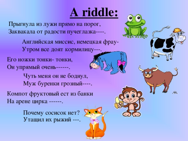 A riddle: Прыгнула из лужи прямо на порог, Заквакала от радости пучеглазка----. Английская миссис, немецкая фрау- Утром все доят кормилицу---. Его ножки тонки- тонки, Он упрямый очень------. Чуть меня он не боднул, Муж буренки грозный---- . Компот фруктовый ест из банки  На арене цирка ------.   Почему сосисок нет?  Утащил их рыжий ---.   